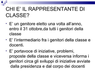 CHI E’ IL RAPPRESENTANTE DI
CLASSE?
•

•
•

E’ un genitore eletto una volta all’anno,
entro il 31 ottobre,da tutti i genitori della
classe
E’ l’intermediario fra i genitori della classe e
docenti.
E’ portavoce di iniziative, problemi,
proposte della classe e viceversa informa i
genitori circa gli sviluppi di iniziative avviate
dalla presidenza e dal corpo dei docenti

 