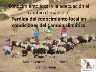 Conocimiento local y la adecuación al
        cambio climático ó
 Perdida del conocimiento local en
 condiciones del Cambio climático




            Grupo Yanapai
      Maria Scurrah, Raul Ccanto,
             Stef de Haan
                                    GRUPO YANAPAI
 