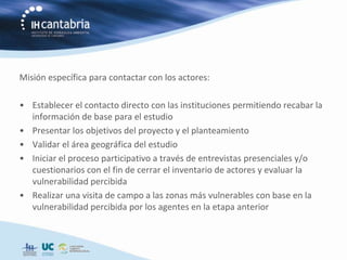 Misión específica para contactar con los actores:

• Establecer el contacto directo con las instituciones permitiendo recabar la
  información de base para el estudio
• Presentar los objetivos del proyecto y el planteamiento
• Validar el área geográfica del estudio
• Iniciar el proceso participativo a través de entrevistas presenciales y/o
  cuestionarios con el fin de cerrar el inventario de actores y evaluar la
  vulnerabilidad percibida
• Realizar una visita de campo a las zonas más vulnerables con base en la
  vulnerabilidad percibida por los agentes en la etapa anterior
 