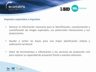 Impactos esperados o logrados


 • Generar la información necesaria para la Identificación, caracterización y
   cuantificación de riesgos esperados, sus potenciales interacciones y sus
   proyecciones.

 • Ayudar a sentar las bases para una mejor planificación urbana y
   ordenación territorial

 • Dotar de herramientas e información a los servicios de protección civil
   para mejorar su capacidad de actuación frente a eventos extremos.
 