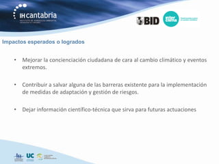 Impactos esperados o logrados


    • Mejorar la concienciación ciudadana de cara al cambio climático y eventos
      extremos.

    • Contribuir a salvar alguna de las barreras existente para la implementación
      de medidas de adaptación y gestión de riesgos.

    • Dejar información científico-técnica que sirva para futuras actuaciones
 