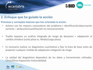 2. Enfoque que ha guiado la acción
Premisas y conceptos básicos que han orientado la acción
• Actores son los mejores conocedores del problema-> identificación/observación
  correcta – atribución/cuantificación no necesariamente

• Trujillo requiere un análisis integrado de riesgo de desastres + adaptación al
  cambio climático (corto plazo vs. Medio/Largo plazo)

• Es necesario realizar un diagnóstico cuantitativo y fijar la línea de base antes de
  proponer cualquier medida de adaptación-mitigación de riesgo

• La calidad del diagnóstico dependerá de los datos y herramientas utilizadas.
  Clima/Otros-Exposición-Vulnerabilidad
 