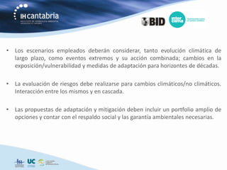 • Los escenarios empleados deberán considerar, tanto evolución climática de
  largo plazo, como eventos extremos y su acción combinada; cambios en la
  exposición/vulnerabilidad y medidas de adaptación para horizontes de décadas.

• La evaluación de riesgos debe realizarse para cambios climáticos/no climáticos.
  Interacción entre los mismos y en cascada.

• Las propuestas de adaptación y mitigación deben incluir un portfolio amplio de
  opciones y contar con el respaldo social y las garantía ambientales necesarias.
 