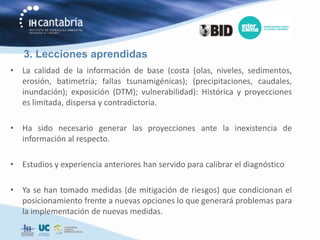 3. Lecciones aprendidas
• La calidad de la información de base (costa (olas, niveles, sedimentos,
  erosión, batimetría; fallas tsunamigénicas); (precipitaciones, caudales,
  inundación); exposición (DTM); vulnerabilidad): Histórica y proyecciones
  es limitada, dispersa y contradictoria.

• Ha sido necesario generar las proyecciones ante la inexistencia de
  información al respecto.

• Estudios y experiencia anteriores han servido para calibrar el diagnóstico

• Ya se han tomado medidas (de mitigación de riesgos) que condicionan el
  posicionamiento frente a nuevas opciones lo que generará problemas para
  la implementación de nuevas medidas.
 