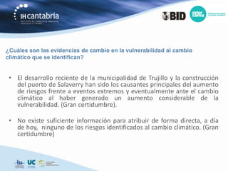 ¿Cuáles son las evidencias de cambio en la vulnerabilidad al cambio
climático que se identifican?


 • El desarrollo reciente de la municipalidad de Trujillo y la construcción
   del puerto de Salaverry han sido los causantes principales del aumento
   de riesgos frente a eventos extremos y eventualmente ante el cambio
   climático al haber generado un aumento considerable de la
   vulnerabilidad. (Gran certidumbre).

 • No existe suficiente información para atribuir de forma directa, a día
   de hoy, ninguno de los riesgos identificados al cambio climático. (Gran
   certidumbre)
 