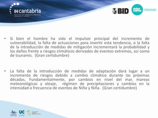 • Si bien el hombre ha sido el impulsor principal del incremento de
  vulnerabilidad, la falta de actuaciones para invertir esta tendencia, o la falta
  de la introducción de medidas de mitigación incrementará la probabilidad y
  los daños frente a riesgos climáticos derivados de eventos extremos, así como
  de tsunamis. (Gran certidumbre)


• La falta de la introducción de medidas de adaptación dará lugar a un
  incremento de riesgos debido a cambio climático durante las próximas
  décadas. Fundamentalmente, por cambios en nivel del mar, mareas
  meteorológicas y oleaje, régimen de precipitaciones y cambios en la
  intensidad o frecuencia de eventos de Niño y Niña. (Gran certidumbre)
 
