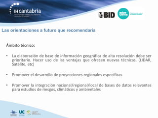 Las orientaciones a futuro que recomendaría


  Ámbito técnico:

  • La elaboración de base de información geográfica de alta resolución debe ser
    prioritario. Hacer uso de las ventajas que ofrecen nuevas técnicas. (LIDAR,
    Satélite, etc)

  • Promover el desarrollo de proyecciones regionales específicas

  • Promover la integración nacional/regional/local de bases de datos relevantes
    para estudios de riesgos, climáticos y ambientales
 