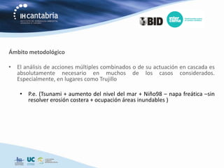 Ámbito metodológico

• El análisis de acciones múltiples combinados o de su actuación en cascada es
  absolutamente necesario en muchos de los casos considerados.
  Especialmente, en lugares como Trujillo

    • P.e. (Tsunami + aumento del nivel del mar + Niño98 – napa freática –sin
      resolver erosión costera + ocupación áreas inundables )
 