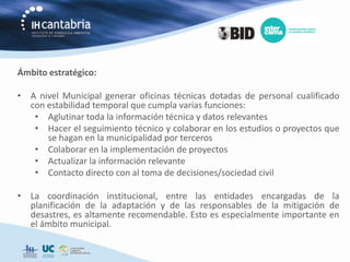 Ámbito estratégico:

• A nivel Municipal generar oficinas técnicas dotadas de personal cualificado
  con estabilidad temporal que cumpla varias funciones:
   • Aglutinar toda la información técnica y datos relevantes
   • Hacer el seguimiento técnico y colaborar en los estudios o proyectos que
      se hagan en la municipalidad por terceros
   • Colaborar en la implementación de proyectos
   • Actualizar la información relevante
   • Contacto directo con al toma de decisiones/sociedad civil

• La coordinación institucional, entre las entidades encargadas de la
  planificación de la adaptación y de las responsables de la mitigación de
  desastres, es altamente recomendable. Esto es especialmente importante en
  el ámbito municipal.
 