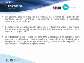 • Las acciones para la mitigación de desastres en el marco de la planificación
  territorial pueden contribuir enormemente a incrementar la capacidad
  adaptativa de las ciudades.

• Se recomienda una planificación sostenible del desarrollo urbano que integre
  los factores asociados al cambio climático. Esto contribuirá, posiblemente, a
  reducir los riesgos del CC.

• La integración entre gestión de desastres y adaptación es compleja pues
  requiere modificaciones institucionales y, probablemente, legislativas y
  competenciales; exigen una agenda de trabajo en común y la integración de
  los horizontes temporales de planificación.
 
