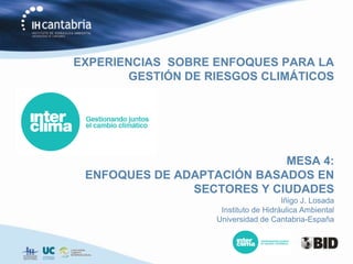 EXPERIENCIAS SOBRE ENFOQUES PARA LA
       GESTIÓN DE RIESGOS CLIMÁTICOS




                            MESA 4:
 ENFOQUES DE ADAPTACIÓN BASADOS EN
               SECTORES Y CIUDADES
                                      Iñigo J. Losada
                    Instituto de Hidráulica Ambiental
                   Universidad de Cantabria-España
 