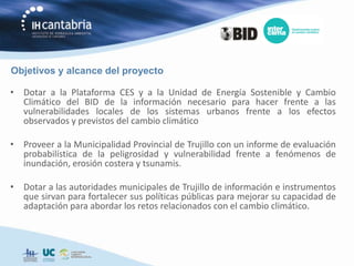 Objetivos y alcance del proyecto

• Dotar a la Plataforma CES y a la Unidad de Energía Sostenible y Cambio
  Climático del BID de la información necesario para hacer frente a las
  vulnerabilidades locales de los sistemas urbanos frente a los efectos
  observados y previstos del cambio climático

• Proveer a la Municipalidad Provincial de Trujillo con un informe de evaluación
  probabilística de la peligrosidad y vulnerabilidad frente a fenómenos de
  inundación, erosión costera y tsunamis.

• Dotar a las autoridades municipales de Trujillo de información e instrumentos
  que sirvan para fortalecer sus políticas públicas para mejorar su capacidad de
  adaptación para abordar los retos relacionados con el cambio climático.
 