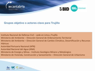 Grupos objetivo o actores clave para Trujillo



Instituto Nacional de Defensa Civil – sede en Lima y Trujillo
Ministerio del Ambiente – Dirección General de Ordenamiento Territorial
Ministerio del Ambiente – Dirección General de Cambio Climático, Desertificación y Recursos
Hídricos
Autoridad Portuaria Nacional (APN)
Autoridad Nacional del Agua (ANA)
Ministerio de Energía y Minas - Instituto Geológico Minero y Metalúrgico
Ministerio de Vivienda, Construcción y Saneamiento – Dirección General de Urbanismo
 