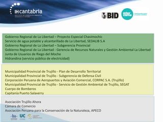 Gobierno Regional de La Libertad – Proyecto Especial Chavimochic
Servicio de agua potable y alcantarillado de La Libertad, SEDALIB S.A
Gobierno Regional de La Libertad – Subgerencia Provincial
Gobierno Regional de La Libertad - Gerencia de Recursos Naturales y Gestión Ambiental La Libertad
Junta de Usuarios de Riego del Moche
Hidrandina (servicio público de electricidad)


Municipalidad Provincial de Trujillo - Plan de Desarrollo Territorial
Municipalidad Provincial de Trujillo - Subgerencia de Defensa Civil
Corporación Peruana de Aeropuertos y Aviación Comercial, CORPAC S.A. (Trujillo)
Municipalidad Provincial de Trujillo - Servicio de Gestión Ambiental de Trujillo, SEGAT
Cuerpo de Bomberos
Capitanía Puerto Salaverry

Asociación Trujillo Ahora
Cámara de Comercio
Asociación Peruana para la Conservación de la Naturaleza, APECO
 