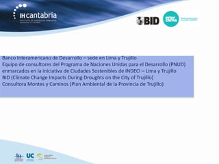 Banco Interamericano de Desarrollo – sede en Lima y Trujillo
Equipo de consultores del Programa de Naciones Unidas para el Desarrollo (PNUD)
enmarcados en la iniciativa de Ciudades Sostenibles de INDECI – Lima y Trujillo
BID (Climate Change Impacts During Droughts on the City of Trujillo)
Consultora Montes y Caminos (Plan Ambiental de la Provincia de Trujillo)
 