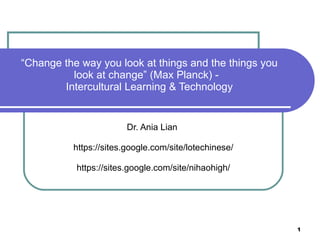 “ Change the way you look at things and the things you look at change” (Max Planck) -  Intercultural Learning & Technology Dr. Ania Lian  https://sites.google.com/site/lotechinese/ https://sites.google.com/site/nihaohigh/ 