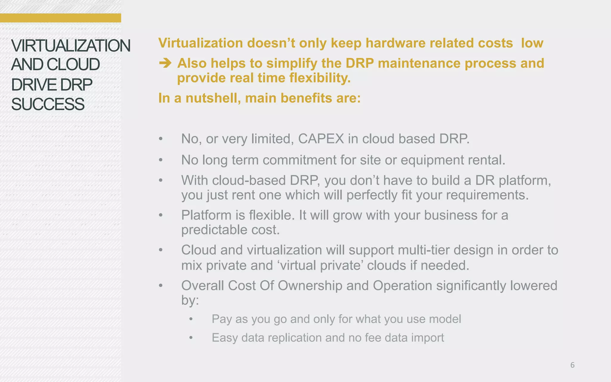 VIRTUALIZATION   Virtualization doesn’t only keep hardware related costs low
AND CLOUD          Also helps to simplify the DRP maintenance process and
                    provide real time flexibility.
DRIVE DRP
                 In a nutshell, main benefits are:
SUCCESS
                 •    No, or very limited, CAPEX in cloud based DRP.
                 •    No long term commitment for site or equipment rental.
                 •    With cloud-based DRP, you don’t have to build a DR platform,
                      you just rent one which will perfectly fit your requirements.
                 •    Platform is flexible. It will grow with your business for a
                      predictable cost.
                 •    Cloud and virtualization will support multi-tier design in order to
                      mix private and ‘virtual private’ clouds if needed.
                 •    Overall Cost Of Ownership and Operation significantly lowered
                      by:
                       •    Pay as you go and only for what you use model
                       •    Easy data replication and no fee data import

                                                                                            6	
  
 