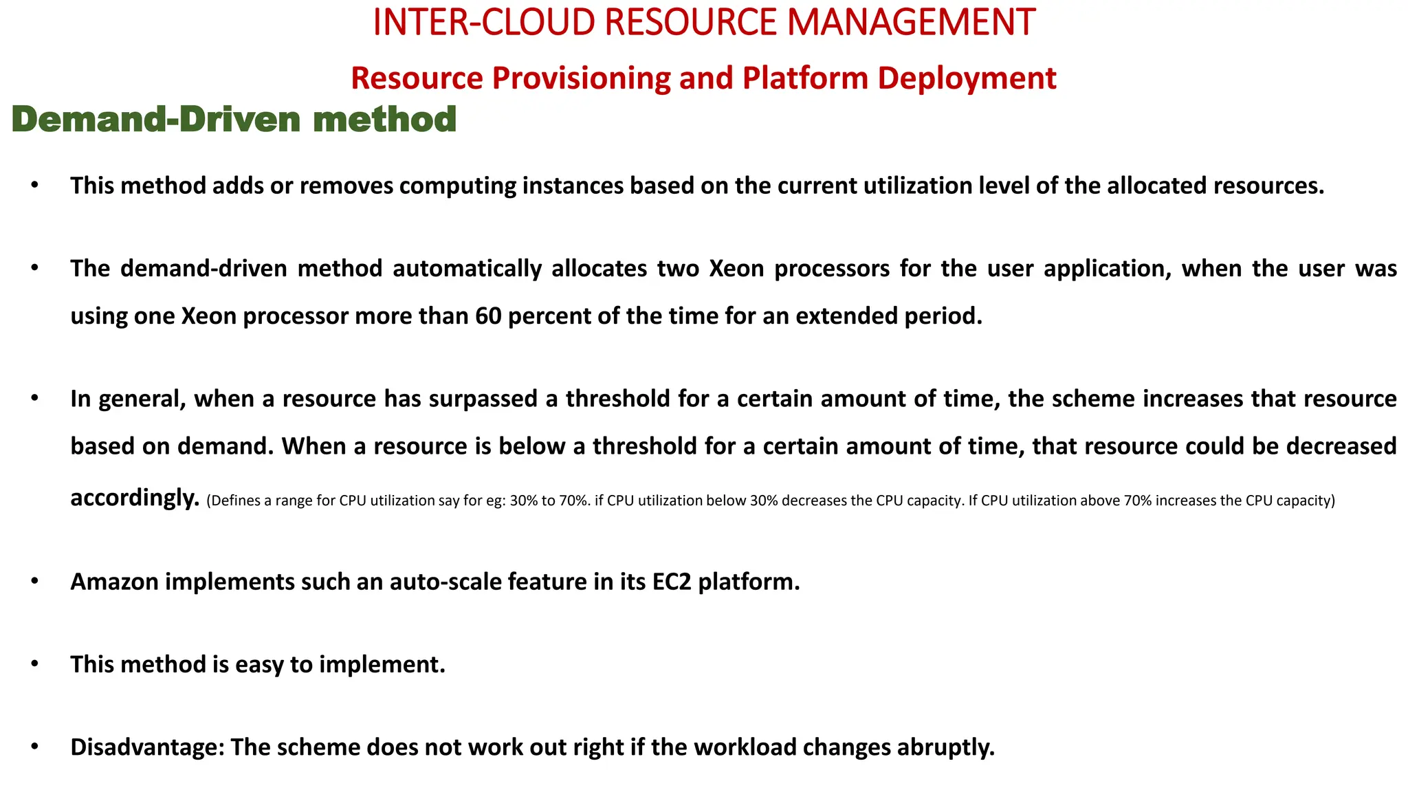 INTER-CLOUD RESOURCE MANAGEMENT
Resource Provisioning and Platform Deployment
Demand-Driven method
• This method adds or removes computing instances based on the current utilization level of the allocated resources.
• The demand-driven method automatically allocates two Xeon processors for the user application, when the user was
using one Xeon processor more than 60 percent of the time for an extended period.
• In general, when a resource has surpassed a threshold for a certain amount of time, the scheme increases that resource
based on demand. When a resource is below a threshold for a certain amount of time, that resource could be decreased
accordingly. (Defines a range for CPU utilization say for eg: 30% to 70%. if CPU utilization below 30% decreases the CPU capacity. If CPU utilization above 70% increases the CPU capacity)
• Amazon implements such an auto-scale feature in its EC2 platform.
• This method is easy to implement.
• Disadvantage: The scheme does not work out right if the workload changes abruptly.
 