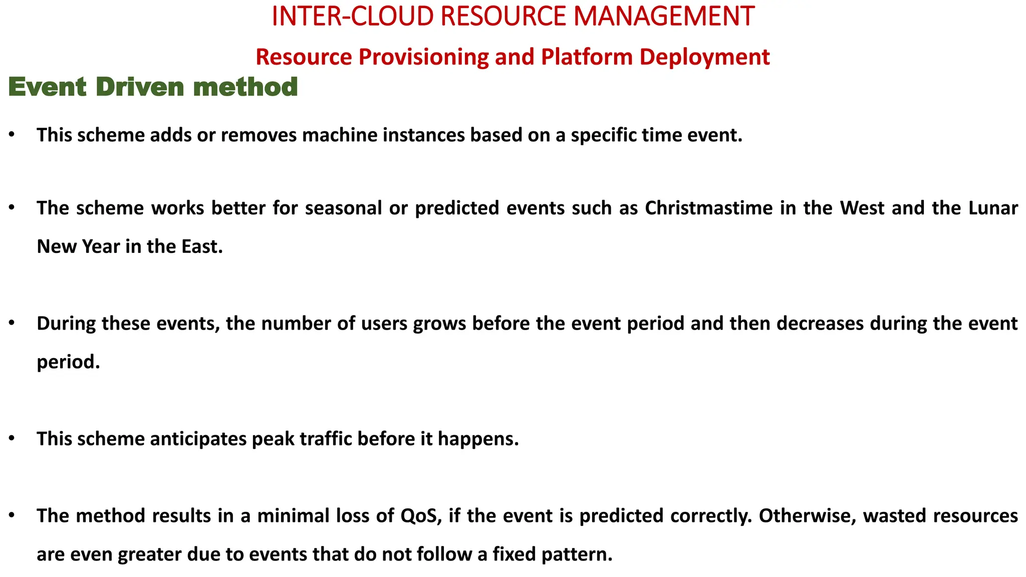 INTER-CLOUD RESOURCE MANAGEMENT
Resource Provisioning and Platform Deployment
Event Driven method
• This scheme adds or removes machine instances based on a specific time event.
• The scheme works better for seasonal or predicted events such as Christmastime in the West and the Lunar
New Year in the East.
• During these events, the number of users grows before the event period and then decreases during the event
period.
• This scheme anticipates peak traffic before it happens.
• The method results in a minimal loss of QoS, if the event is predicted correctly. Otherwise, wasted resources
are even greater due to events that do not follow a fixed pattern.
 
