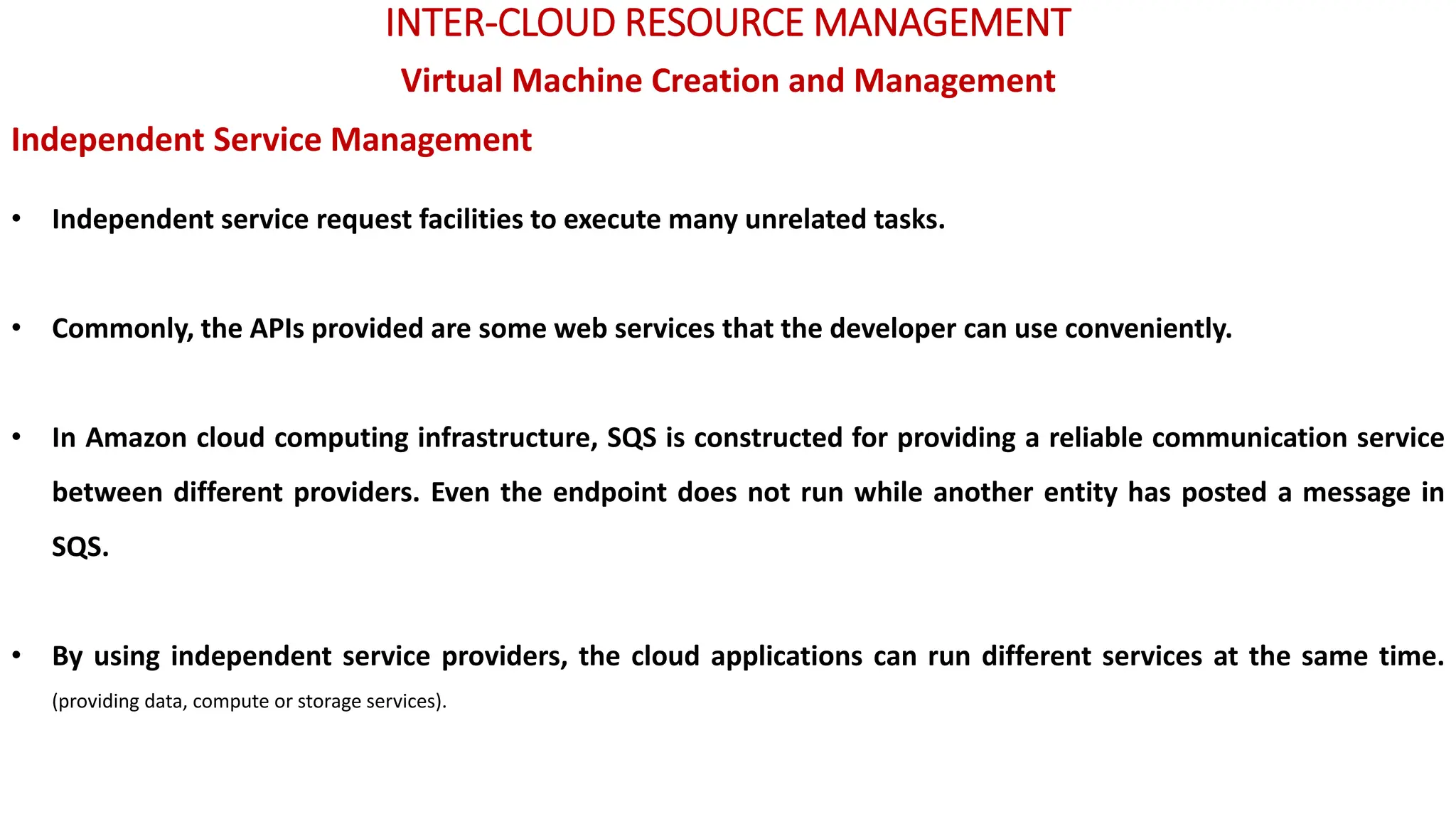INTER-CLOUD RESOURCE MANAGEMENT
Virtual Machine Creation and Management
Independent Service Management
• Independent service request facilities to execute many unrelated tasks.
• Commonly, the APIs provided are some web services that the developer can use conveniently.
• In Amazon cloud computing infrastructure, SQS is constructed for providing a reliable communication service
between different providers. Even the endpoint does not run while another entity has posted a message in
SQS.
• By using independent service providers, the cloud applications can run different services at the same time.
(providing data, compute or storage services).
 