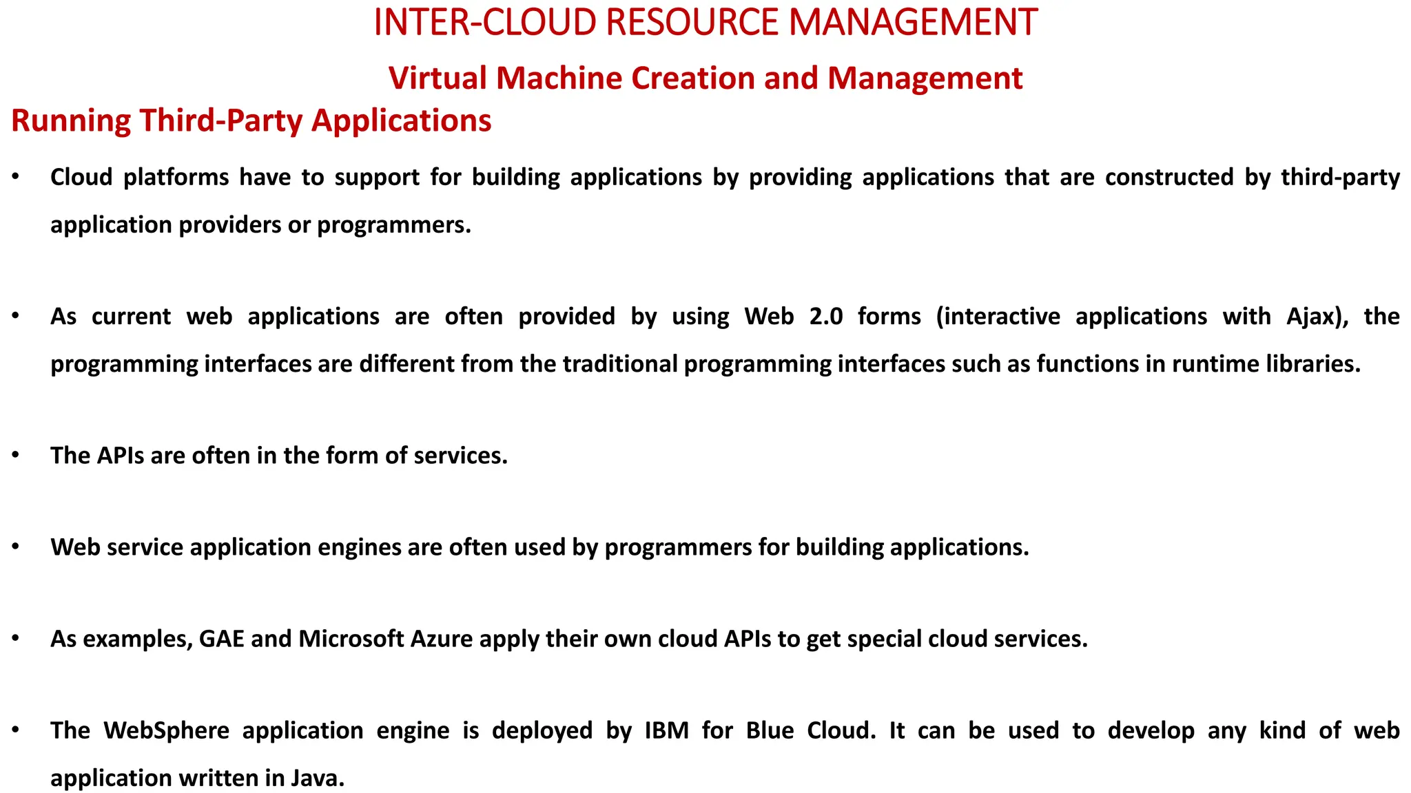 INTER-CLOUD RESOURCE MANAGEMENT
Virtual Machine Creation and Management
Running Third-Party Applications
• Cloud platforms have to support for building applications by providing applications that are constructed by third-party
application providers or programmers.
• As current web applications are often provided by using Web 2.0 forms (interactive applications with Ajax), the
programming interfaces are different from the traditional programming interfaces such as functions in runtime libraries.
• The APIs are often in the form of services.
• Web service application engines are often used by programmers for building applications.
• As examples, GAE and Microsoft Azure apply their own cloud APIs to get special cloud services.
• The WebSphere application engine is deployed by IBM for Blue Cloud. It can be used to develop any kind of web
application written in Java.
 