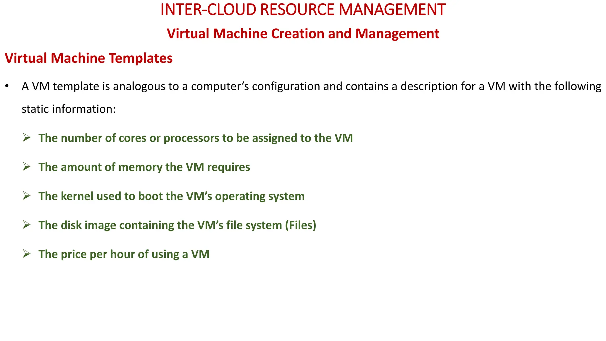 INTER-CLOUD RESOURCE MANAGEMENT
Virtual Machine Creation and Management
Virtual Machine Templates
• A VM template is analogous to a computer’s configuration and contains a description for a VM with the following
static information:
➢ The number of cores or processors to be assigned to the VM
➢ The amount of memory the VM requires
➢ The kernel used to boot the VM’s operating system
➢ The disk image containing the VM’s file system (Files)
➢ The price per hour of using a VM
 