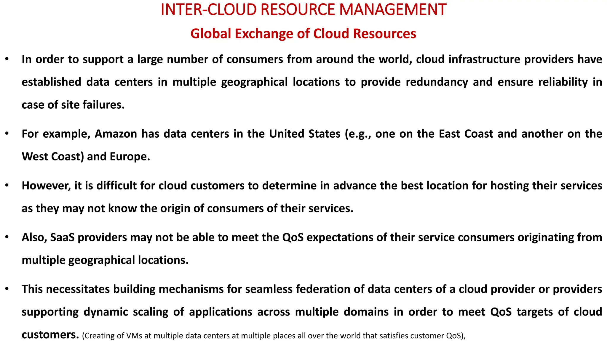 INTER-CLOUD RESOURCE MANAGEMENT
Global Exchange of Cloud Resources
• In order to support a large number of consumers from around the world, cloud infrastructure providers have
established data centers in multiple geographical locations to provide redundancy and ensure reliability in
case of site failures.
• For example, Amazon has data centers in the United States (e.g., one on the East Coast and another on the
West Coast) and Europe.
• However, it is difficult for cloud customers to determine in advance the best location for hosting their services
as they may not know the origin of consumers of their services.
• Also, SaaS providers may not be able to meet the QoS expectations of their service consumers originating from
multiple geographical locations.
• This necessitates building mechanisms for seamless federation of data centers of a cloud provider or providers
supporting dynamic scaling of applications across multiple domains in order to meet QoS targets of cloud
customers. (Creating of VMs at multiple data centers at multiple places all over the world that satisfies customer QoS),
 
