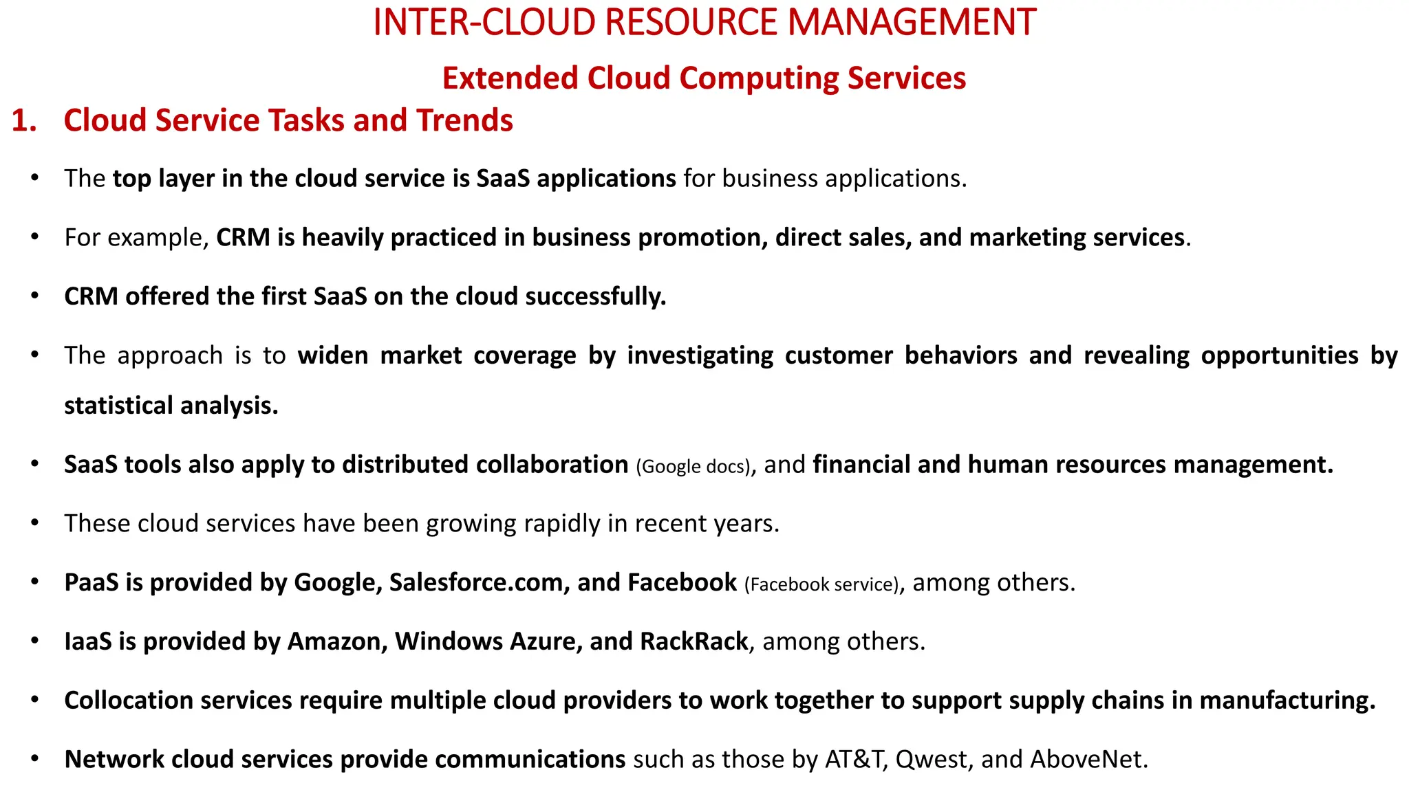 INTER-CLOUD RESOURCE MANAGEMENT
Extended Cloud Computing Services
1. Cloud Service Tasks and Trends
• The top layer in the cloud service is SaaS applications for business applications.
• For example, CRM is heavily practiced in business promotion, direct sales, and marketing services.
• CRM offered the first SaaS on the cloud successfully.
• The approach is to widen market coverage by investigating customer behaviors and revealing opportunities by
statistical analysis.
• SaaS tools also apply to distributed collaboration (Google docs), and financial and human resources management.
• These cloud services have been growing rapidly in recent years.
• PaaS is provided by Google, Salesforce.com, and Facebook (Facebook service), among others.
• IaaS is provided by Amazon, Windows Azure, and RackRack, among others.
• Collocation services require multiple cloud providers to work together to support supply chains in manufacturing.
• Network cloud services provide communications such as those by AT&T, Qwest, and AboveNet.
 