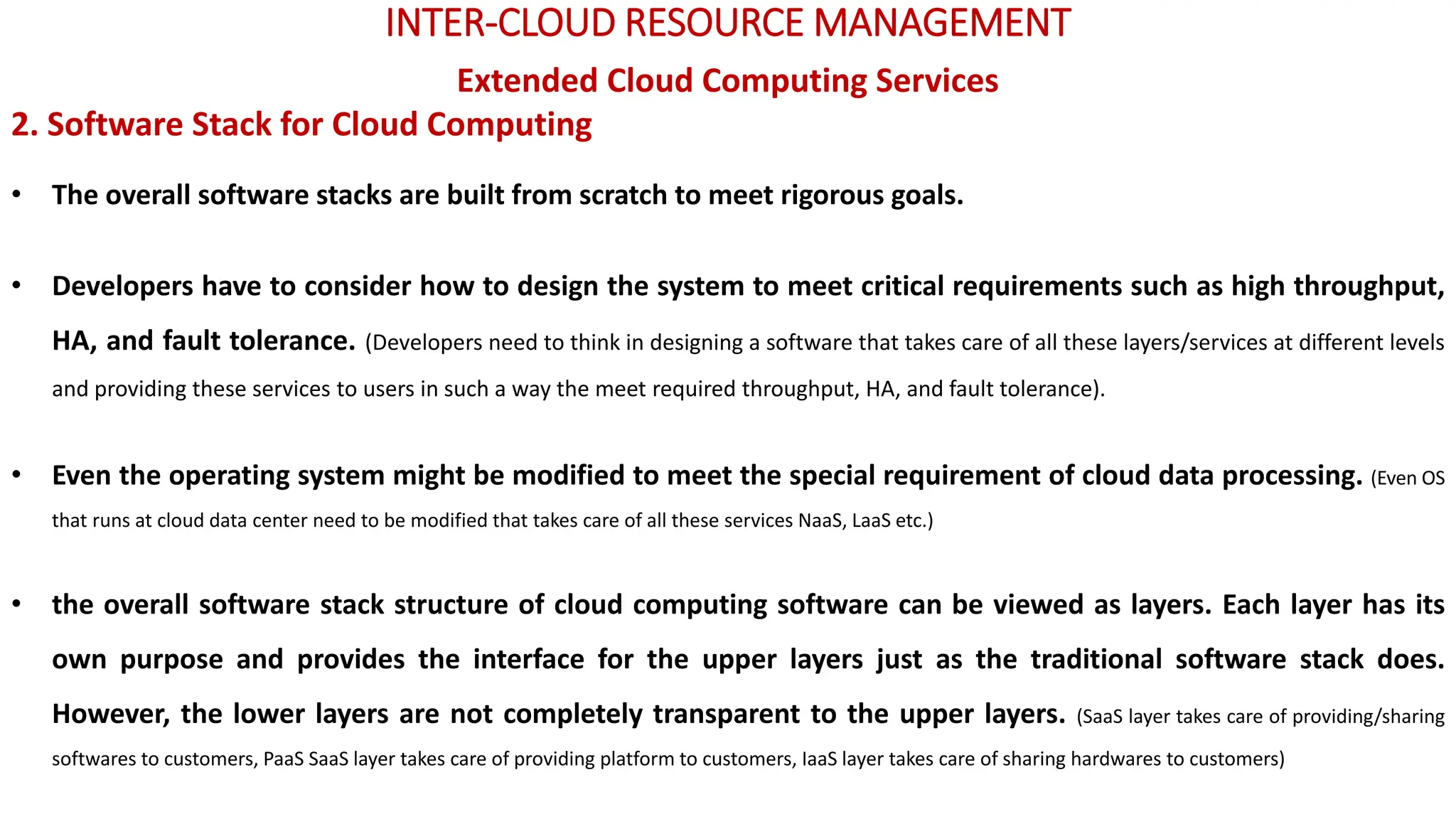 INTER-CLOUD RESOURCE MANAGEMENT
Extended Cloud Computing Services
2. Software Stack for Cloud Computing
• The overall software stacks are built from scratch to meet rigorous goals.
• Developers have to consider how to design the system to meet critical requirements such as high throughput,
HA, and fault tolerance. (Developers need to think in designing a software that takes care of all these layers/services at different levels
and providing these services to users in such a way the meet required throughput, HA, and fault tolerance).
• Even the operating system might be modified to meet the special requirement of cloud data processing. (Even OS
that runs at cloud data center need to be modified that takes care of all these services NaaS, LaaS etc.)
• the overall software stack structure of cloud computing software can be viewed as layers. Each layer has its
own purpose and provides the interface for the upper layers just as the traditional software stack does.
However, the lower layers are not completely transparent to the upper layers. (SaaS layer takes care of providing/sharing
softwares to customers, PaaS SaaS layer takes care of providing platform to customers, IaaS layer takes care of sharing hardwares to customers)
 