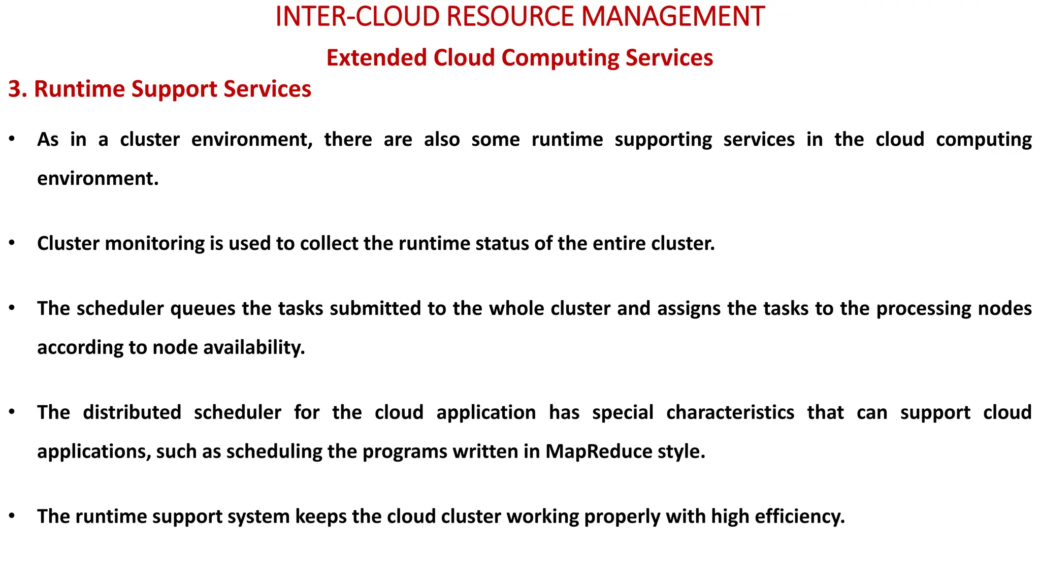 INTER-CLOUD RESOURCE MANAGEMENT
Extended Cloud Computing Services
3. Runtime Support Services
• As in a cluster environment, there are also some runtime supporting services in the cloud computing
environment.
• Cluster monitoring is used to collect the runtime status of the entire cluster.
• The scheduler queues the tasks submitted to the whole cluster and assigns the tasks to the processing nodes
according to node availability.
• The distributed scheduler for the cloud application has special characteristics that can support cloud
applications, such as scheduling the programs written in MapReduce style.
• The runtime support system keeps the cloud cluster working properly with high efficiency.
 