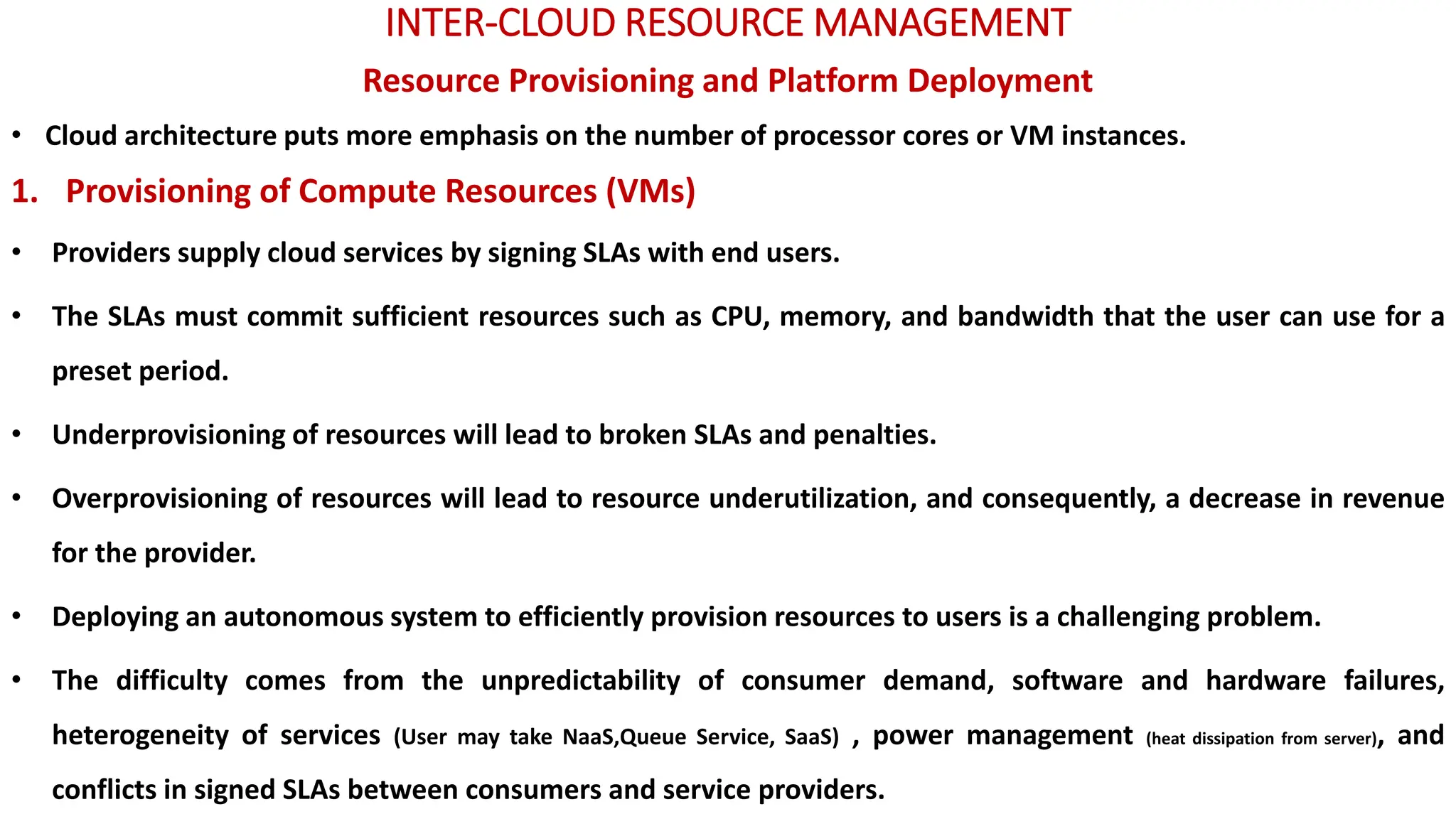 INTER-CLOUD RESOURCE MANAGEMENT
Resource Provisioning and Platform Deployment
• Cloud architecture puts more emphasis on the number of processor cores or VM instances.
1. Provisioning of Compute Resources (VMs)
• Providers supply cloud services by signing SLAs with end users.
• The SLAs must commit sufficient resources such as CPU, memory, and bandwidth that the user can use for a
preset period.
• Underprovisioning of resources will lead to broken SLAs and penalties.
• Overprovisioning of resources will lead to resource underutilization, and consequently, a decrease in revenue
for the provider.
• Deploying an autonomous system to efficiently provision resources to users is a challenging problem.
• The difficulty comes from the unpredictability of consumer demand, software and hardware failures,
heterogeneity of services (User may take NaaS,Queue Service, SaaS) , power management (heat dissipation from server), and
conflicts in signed SLAs between consumers and service providers.
 