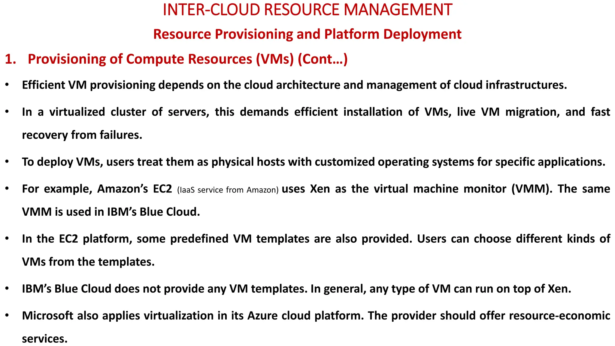 INTER-CLOUD RESOURCE MANAGEMENT
Resource Provisioning and Platform Deployment
1. Provisioning of Compute Resources (VMs) (Cont…)
• Efficient VM provisioning depends on the cloud architecture and management of cloud infrastructures.
• In a virtualized cluster of servers, this demands efficient installation of VMs, live VM migration, and fast
recovery from failures.
• To deploy VMs, users treat them as physical hosts with customized operating systems for specific applications.
• For example, Amazon’s EC2 (IaaS service from Amazon) uses Xen as the virtual machine monitor (VMM). The same
VMM is used in IBM’s Blue Cloud.
• In the EC2 platform, some predefined VM templates are also provided. Users can choose different kinds of
VMs from the templates.
• IBM’s Blue Cloud does not provide any VM templates. In general, any type of VM can run on top of Xen.
• Microsoft also applies virtualization in its Azure cloud platform. The provider should offer resource-economic
services.
 
