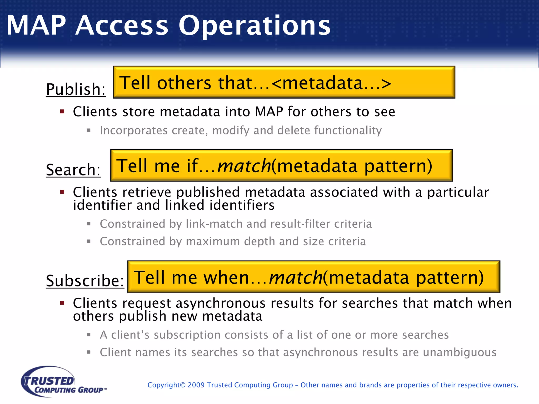 MAP Access Operations

  Publish: Tell others that…<metadata…>
    Clients store metadata into MAP for others to see
        Incorporates create, modify and delete functionality


  Search: Tell me if…match(metadata pattern)
    Clients retrieve published metadata associated with a particular
    identifier and linked identifiers
        Constrained by link-match and result-filter criteria
        Constrained by maximum depth and size criteria


  Subscribe: Tell me when…match(metadata pattern)
    Clients request asynchronous results for searches that match when
    others publish new metadata
        A client’s subscription consists of a list of one or more searches
        Client names its searches so that asynchronous results are unambiguous

                 Copyright© 2009 Trusted Computing Group – Other names and brands are properties of their respective owners.
 