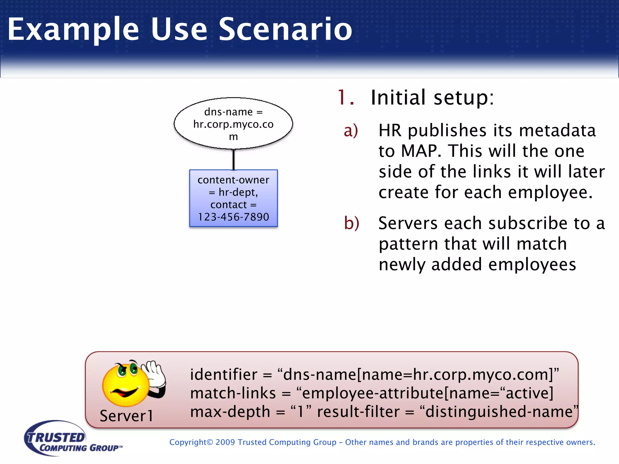 Example Use Scenario

                                                        1. Initial setup:
                      dns-name =
                    hr.corp.myco.co
                           m                              a)       HR publishes its metadata
                                                                   to MAP. This will the one
                      content-owner
                                                                   side of the links it will later
                        = hr-dept,                                 create for each employee.
                        contact =
                      123-456-7890
                                                          b)       Servers each subscribe to a
                                                                   pattern that will match
                                                                   newly added employees




                    identifier = “dns-name[name=hr.corp.myco.com]”
                    match-links = “employee-attribute[name=“active]
     Server1        max-depth = “1” result-filter = “distinguished-name”
               Copyright© 2009 Trusted Computing Group – Other names and brands are properties of their respective owners.
 