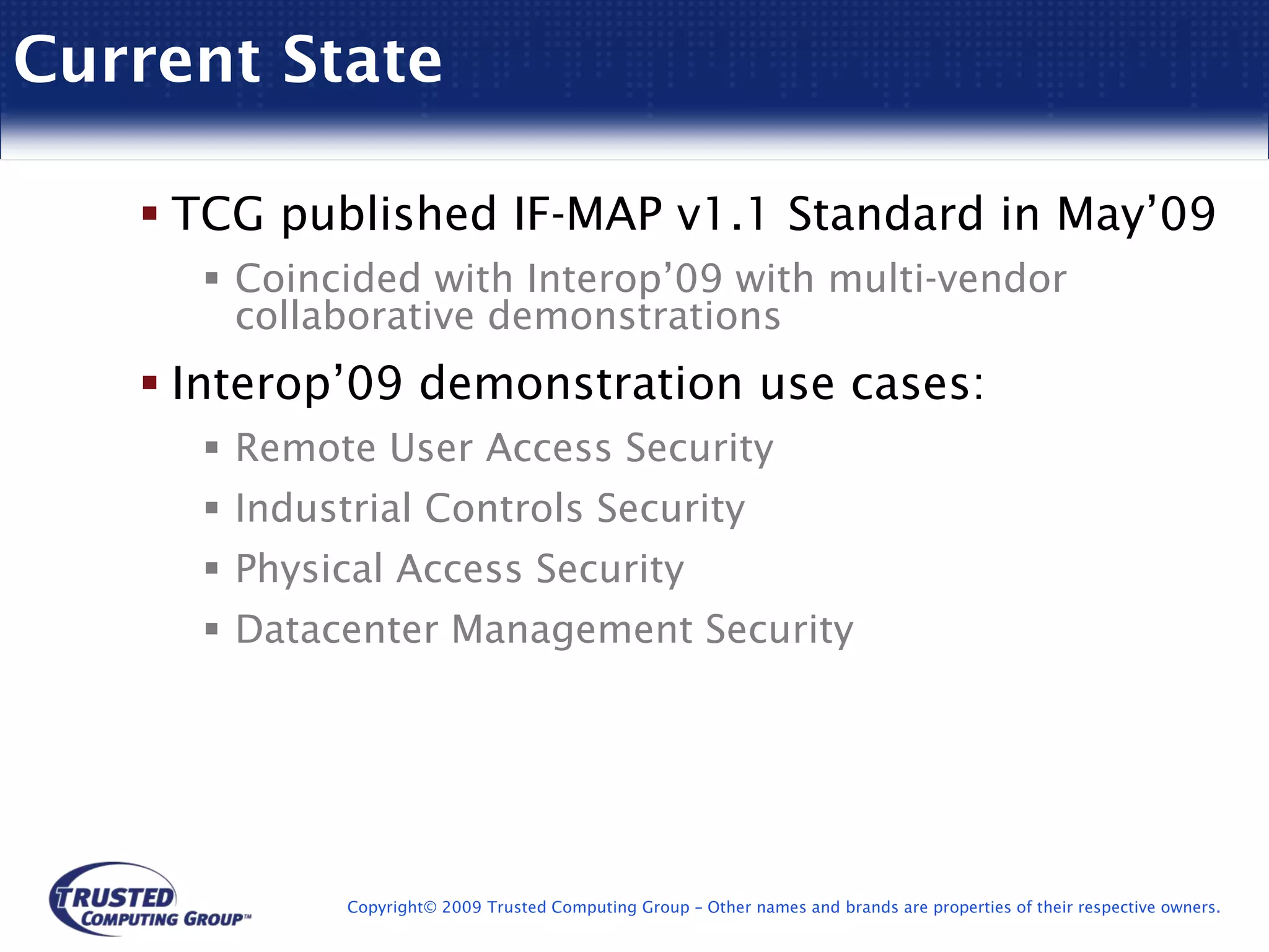 Current State

    TCG published IF-MAP v1.1 Standard in May’09
      Coincided with Interop’09 with multi-vendor
      collaborative demonstrations
    Interop’09 demonstration use cases:
      Remote User Access Security
      Industrial Controls Security
      Physical Access Security
      Datacenter Management Security




            Copyright© 2009 Trusted Computing Group – Other names and brands are properties of their respective owners.
 
