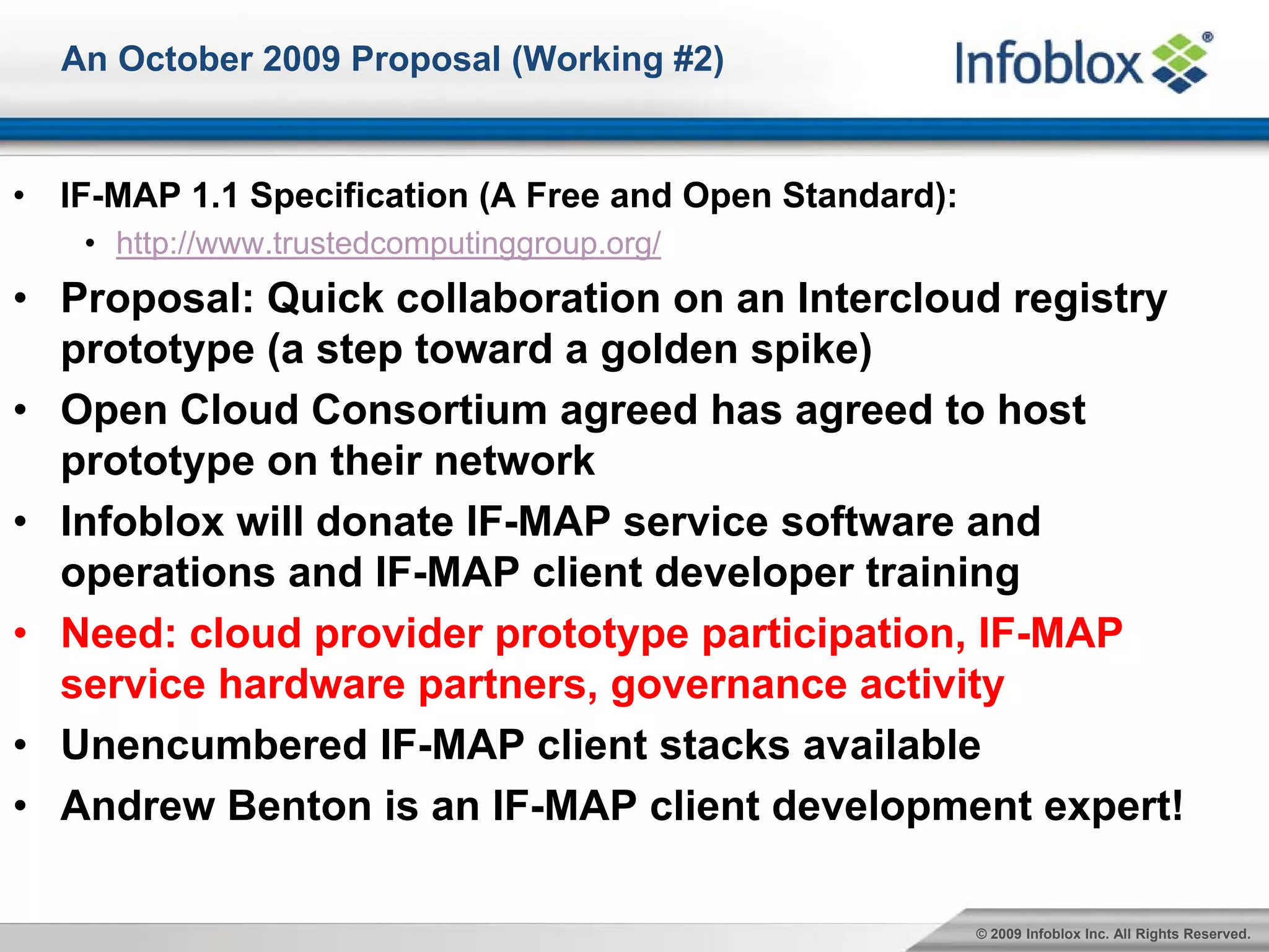 An October 2009 Proposal (Working #2)


•   IF-MAP 1.1 Specification (A Free and Open Standard):
     • http://www.trustedcomputinggroup.org/
• Proposal: Quick collaboration on an Intercloud registry
  prototype (a step toward a golden spike)
• Open Cloud Consortium agreed has agreed to host
  prototype on their network
• Infoblox will donate IF-MAP service software and
  operations and IF-MAP client developer training
• Need: cloud provider prototype participation, IF-MAP
  service hardware partners, governance activity
• Unencumbered IF-MAP client stacks available
• Andrew Benton is an IF-MAP client development expert!

                                                           © 2009 Infoblox Inc. All Rights Reserved.
 
