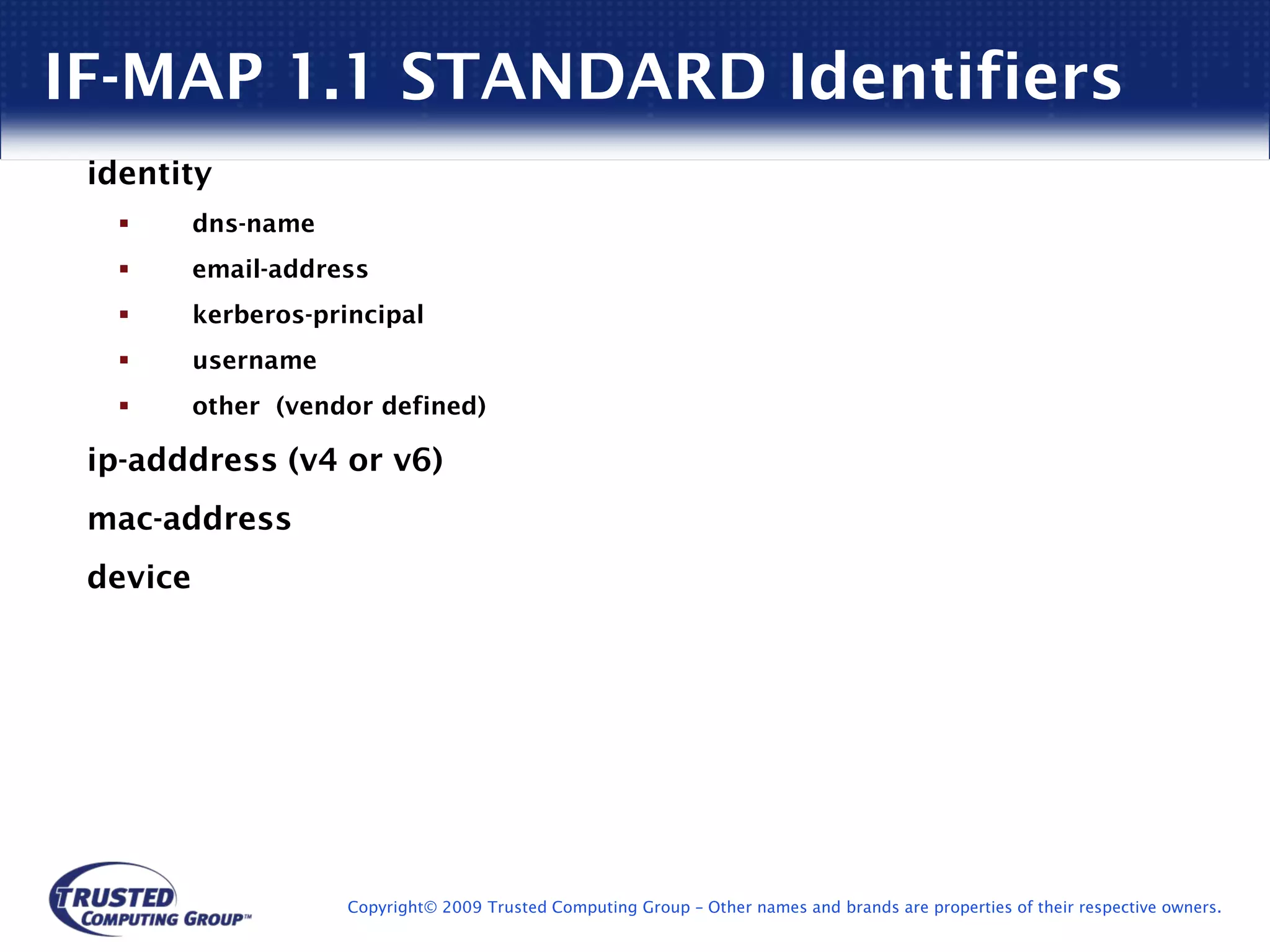 IF-MAP 1.1 STANDARD Identifiers
 identity
          dns-name
          email-address
          kerberos-principal
          username
          other (vendor defined)

 ip-adddress (v4 or v6)
 mac-address
 device




                      Copyright© 2009 Trusted Computing Group – Other names and brands are properties of their respective owners.
 