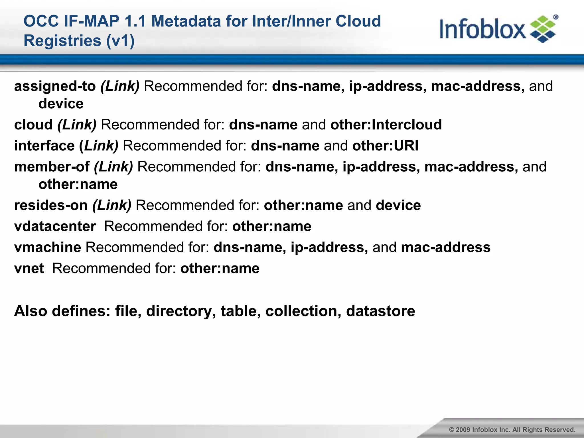 OCC IF-MAP 1.1 Metadata for Inter/Inner Cloud
 Registries (v1)

assigned-to (Link) Recommended for: dns-name, ip-address, mac-address, and
    device
cloud (Link) Recommended for: dns-name and other:Intercloud
interface (Link) Recommended for: dns-name and other:URI
member-of (Link) Recommended for: dns-name, ip-address, mac-address, and
    other:name
resides-on (Link) Recommended for: other:name and device
vdatacenter Recommended for: other:name
vmachine Recommended for: dns-name, ip-address, and mac-address
vnet Recommended for: other:name

Also defines: file, directory, table, collection, datastore




                                                              © 2009 Infoblox Inc. All Rights Reserved.
 
