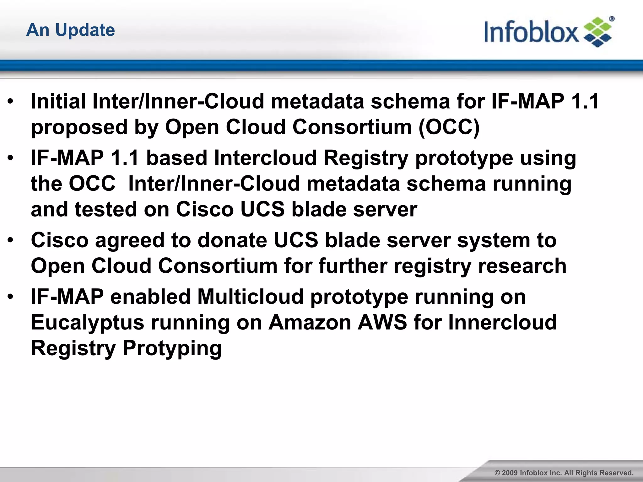 An Update



• Initial Inter/Inner-Cloud metadata schema for IF-MAP 1.1
  proposed by Open Cloud Consortium (OCC)
• IF-MAP 1.1 based Intercloud Registry prototype using
  the OCC Inter/Inner-Cloud metadata schema running
  and tested on Cisco UCS blade server
• Cisco agreed to donate UCS blade server system to
  Open Cloud Consortium for further registry research
• IF-MAP enabled Multicloud prototype running on
  Eucalyptus running on Amazon AWS for Innercloud
  Registry Protyping




                                               © 2009 Infoblox Inc. All Rights Reserved.
 