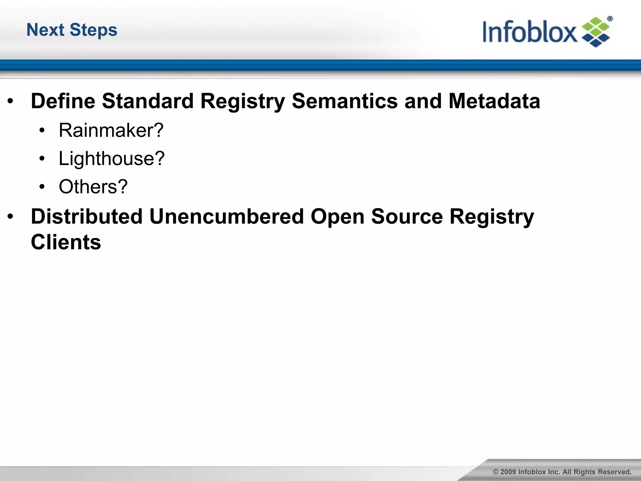 Next Steps



• Define Standard Registry Semantics and Metadata
  • Rainmaker?
  • Lighthouse?
  • Others?
• Distributed Unencumbered Open Source Registry
  Clients




                                            © 2009 Infoblox Inc. All Rights Reserved.
 