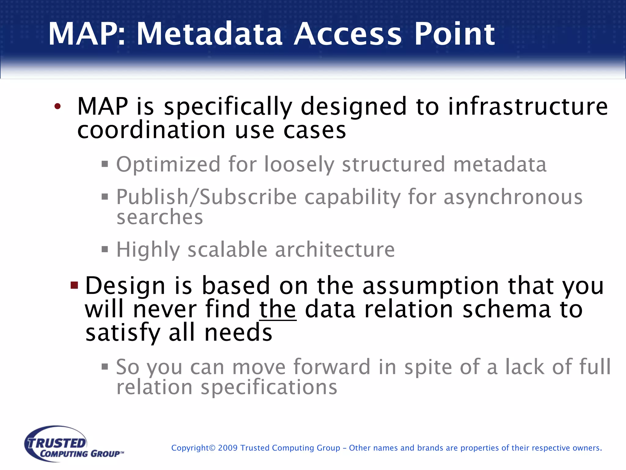 MAP: Metadata Access Point

• MAP is specifically designed to infrastructure
  coordination use cases
     Optimized for loosely structured metadata
     Publish/Subscribe capability for asynchronous
     searches
     Highly scalable architecture
  Design is based on the assumption that you
  will never find the data relation schema to
  satisfy all needs
     So you can move forward in spite of a lack of full
     relation specifications

          Copyright© 2009 Trusted Computing Group – Other names and brands are properties of their respective owners.
 