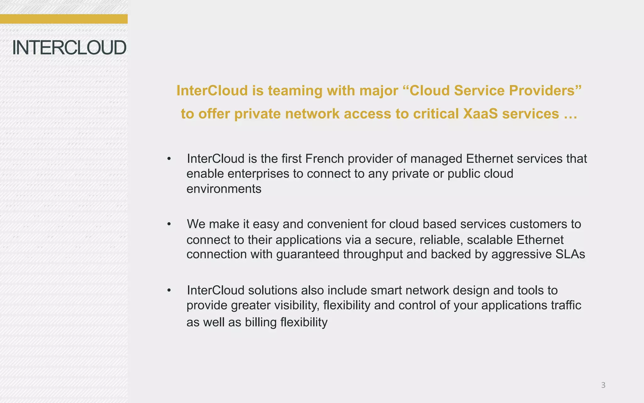 INTERCLOUD

                  InterCloud is teaming with major “Cloud Service Providers”
                  to offer private network access to critical XaaS services …


             •     InterCloud is the first French provider of managed Ethernet services that
                   enable enterprises to connect to any private or public cloud
                   environments

             •     We make it easy and convenient for cloud based services customers to
                   connect to their applications via a secure, reliable, scalable Ethernet
                   connection with guaranteed throughput and backed by aggressive SLAs

             •     InterCloud solutions also include smart network design and tools to
                   provide greater visibility, flexibility and control of your applications traffic
                   as well as billing flexibility



                                                                                                      3	
  
 