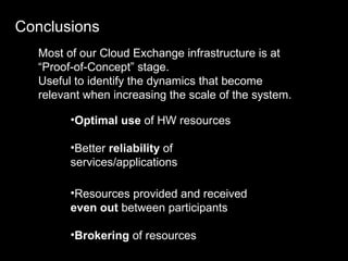 Conclusions Most of our Cloud Exchange infrastructure is at “Proof-of-Concept” stage. Useful to identify the dynamics that become relevant when increasing the scale of the system. Optimal use  of HW resources Better  reliability  of services/applications Resources provided and received  even out  between participants Brokering  of resources 
