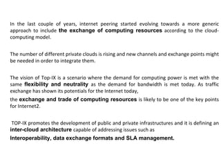 In the last couple of years, internet peering started evolving towards a more generic approach to include  the exchange of computing resources  according to the cloud-computing model. The number of different private clouds is rising and new channels and exchange points might be needed in order to integrate them. The vision of Top-IX is a scenario where the demand for computing power is met with the same  flexibility and neutrality  as the demand for bandwidth is met today. As traffic exchange has shown its potentials for the Internet today,  the  exchange and trade of computing resources  is likely to be one of the key points for Internet2. TOP-IX promotes the development of public and private infrastructures and it is defining an  inter-cloud architecture  capable of addressing issues such as  Interoperability, data exchange formats and SLA management.  