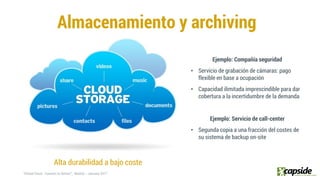 Almacenamiento y archiving
Alta durabilidad a bajo coste
Ejemplo: Compañía seguridad
• Servicio de grabación de cámaras: pago
flexible en base a ocupación
• Capacidad ilimitada imprescindible para dar
cobertura a la incertidumbre de la demanda
Ejemplo: Servicio de call-center
• Segunda copia a una fracción del costes de
su sistema de backup on-site
 