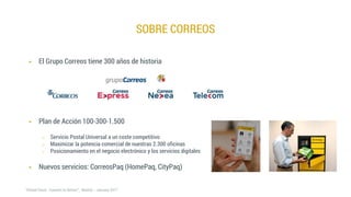  Plan de Acción 100-300-1.500
o Servicio Postal Universal a un coste competitivo
o Maximizar la potencia comercial de nuestras 2.300 oficinas
o Posicionamiento en el negocio electrónico y los servicios digitales
 Nuevos servicios: CorreosPaq (HomePaq, CityPaq)
SOBRE CORREOS
 El Grupo Correos tiene 300 años de historia
 
