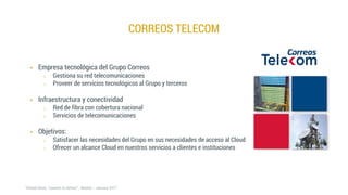 CORREOS TELECOM
 Empresa tecnológica del Grupo Correos
o Gestiona su red telecomunicaciones
o Proveer de servicios tecnológicos al Grupo y terceros
 Infraestructura y conectividad
o Red de fibra con cobertura nacional
o Servicios de telecomunicaciones
 Objetivos:
o Satisfacer las necesidades del Grupo en sus necesidades de acceso al Cloud
o Ofrecer un alcance Cloud en nuestros servicios a clientes e instituciones
 