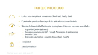 POR QUE INTERCLOUD
 La lista más completa de proveedores Cloud: IaaS, PaaS y SaaS
 Experiencia: garantizar la entrega de las aplicaciones con rendimiento
 Solución de Conectividad Gestionada: se adapta en el tiempo a nuestras necesidades
o Capacidad (ancho de banda)
o Servicios: enrutamiento BGP, Firewall, Aceleración de aplicaciones
o Destinos Cloud
o Diseño de arquitectura : proyecto de puesta en marcha
 Seguridad
 Alta disponibilidad
 