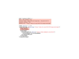 POST /InStock HTTP/1.1
Host: www.example.org
Content-Type: application/soap+xml; charset=utf-8
Content-Length: 299
SOAPAction: "http://www.w3.org/2003/05/soap-envelope"

<?xml version="1.0"?>
<soap:Envelope xmlns:soap="http://www.w3.org/2003/05/soap-envelope">
  <soap:Header>
  </soap:Header>
  <soap:Body>
    <m:GetStockPrice xmlns:m="http://www.example.org/stock">
      <m:StockName>IBM</m:StockName>
    </m:GetStockPrice>
  </soap:Body>
</soap:Envelope>
 