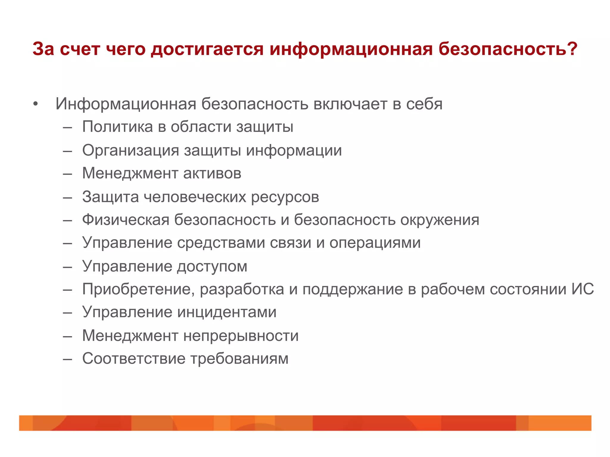 За счет чего достигается информационная безопасность?
•  Информационная безопасность включает в себя
–  Политика в области защиты
–  Организация защиты информации
–  Менеджмент активов
–  Защита человеческих ресурсов
–  Физическая безопасность и безопасность окружения
–  Управление средствами связи и операциями
–  Управление доступом
–  Приобретение, разработка и поддержание в рабочем состоянии ИС
–  Управление инцидентами
–  Менеджмент непрерывности
–  Соответствие требованиям
 